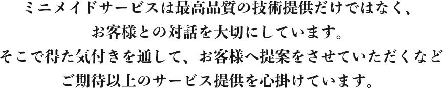 ミニメイドサービスは最高品質の技術提供だけではなく、お客様との対話を大切にしています。そこで得た気付きを通して、お客様へ提案をさせていただくなどご期待以上のサービス提供を心掛けています。